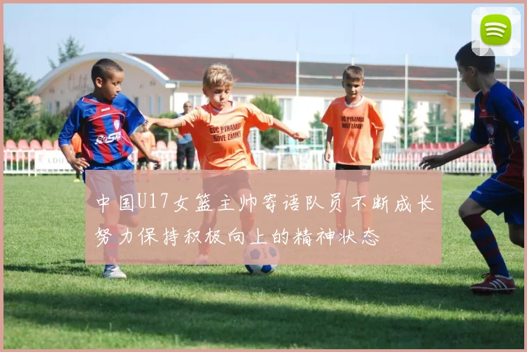 中国U17女篮主帅寄语队员不断成长努力保持积极向上的精神状态