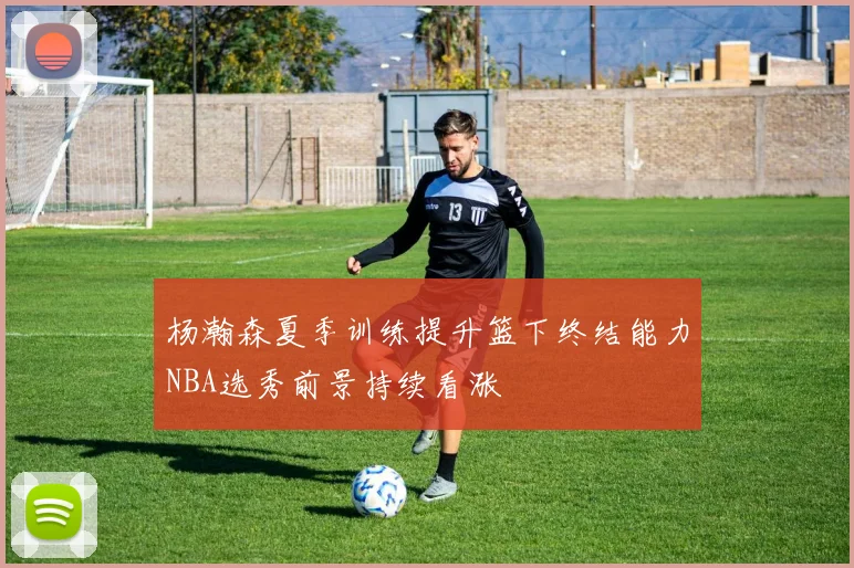 杨瀚森夏季训练提升篮下终结能力NBA选秀前景持续看涨